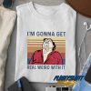 Im Gonna Get Real Weird With It t shirt